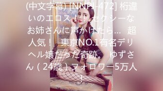 (中文字幕) [NNPJ-472] 桁違いのエロス！！ セクシーなお姉さんに声かけたら…≪超人気！≫東京NO.1有名デリヘル嬢だった奇跡。 ゆずさん（24歳）フォロワー5万人！