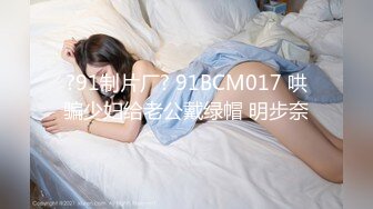 ?91制片厂? 91BCM017 哄骗少妇给老公戴绿帽 明步奈