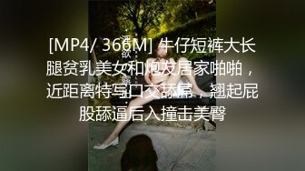 [MP4/ 366M] 牛仔短裤大长腿贫乳美女和炮友居家啪啪，近距离特写口交舔屌，翘起屁股舔逼后入撞击美臀