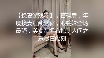 【换妻游戏呀】，密码房，年度换妻淫乱盛宴，眼镜妹全场最骚，美女左拥右抱，人间之乐尽在此刻