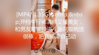 [MP4/ 1.35G]&nbsp;&nbsp;开档牛仔裤清纯又骚美女，和男友居家操逼，舔屌吸吮活很棒，肥穴骑乘自己动