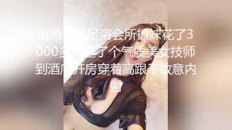 山鸡优选足浴会所撩妹花了3000多块整了个气质美女技师到酒店开房穿着高跟干故意内射