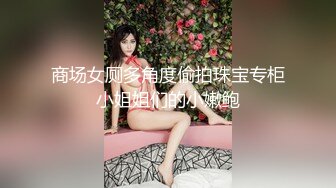 商场女厕多角度偷拍珠宝专柜小姐姐们的小嫩鲍