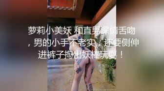 萝莉小美妖 和直男深情舌吻，男的小手不老实，还要侧伸进裤子掏出妖棒玩耍！