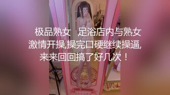 ✨极品熟女✨足浴店内与熟女激情开操,操完口硬继续操逼,来来回回搞了好几次！