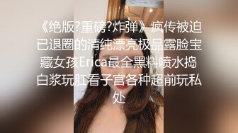 《绝版?重磅?炸弹》疯传被迫已退圈的清纯漂亮极品露脸宝藏女孩Erica最全黑料喷水捣白浆玩肛看子宫各种超前玩私处