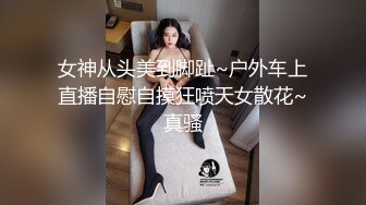 女神从头美到脚趾~户外车上直播自慰自摸狂喷天女散花~真骚