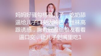 妈妈好骚勾搭骚儿子，吃奶舔逼给儿子口交大鸡巴，丝袜高跟诱惑，撅着屁股给狼友看着逼口交，让儿子射嘴里吃1