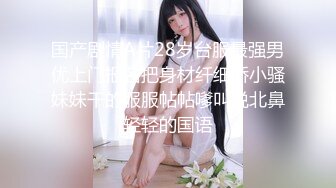 国产剧情A片28岁台服最强男优上门报名把身材纤细娇小骚妹妹干的服服帖帖嗲叫说北鼻轻轻的国语