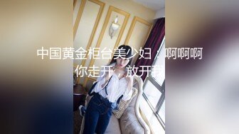 中国黄金柜台美少妇：啊啊啊你走开，放开我