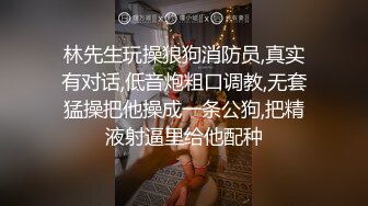 林先生玩操狼狗消防员,真实有对话,低音炮粗口调教,无套猛操把他操成一条公狗,把精液射逼里给他配种