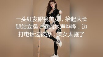 一头红发眼镜美女，抬起大长腿站立操，插的水声哗哗，边打电话边被操，美女太骚了