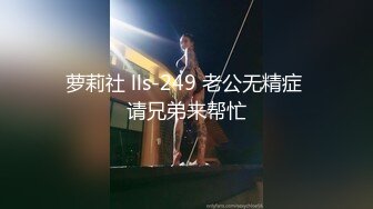 萝莉社 lls-249 老公无精症 请兄弟来帮忙