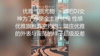 ❤️优雅气质尤物❤️酒吧DJ女神为了方便金主爸爸操 性感优雅旗袍真空约炮，端庄优雅的外表与淫荡的样子超级反差！