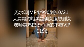 无水印[MP4/990M]10/21 大屌哥约炮黑丝美女没想到女老师嫌鸡巴太小操的不爽VIP1196