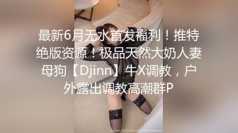 最新6月无水首发福利！推特绝版资源！极品天然大奶人妻母狗【Djinn】牛X调教，户外露出调教高潮群P