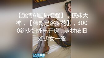 【超清AI画质增强】，撩妹大神，【伟哥足浴探花】，3000约少妇外出开房，身材依旧如少女一般