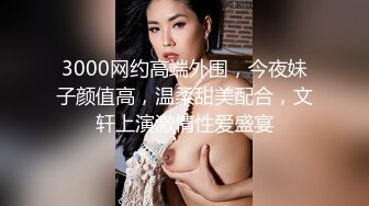 3000网约高端外围，今夜妹子颜值高，温柔甜美配合，文轩上演激情性爱盛宴