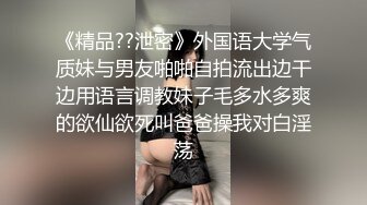 《精品??泄密》外国语大学气质妹与男友啪啪自拍流出边干边用语言调教妹子毛多水多爽的欲仙欲死叫爸爸操我对白淫荡