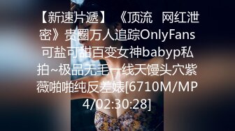 【新速片遞】 《顶流✅网红泄密》贵圈万人追踪OnlyFans可盐可甜百变女神babyp私拍~极品无毛一线天馒头穴紫薇啪啪纯反差婊[6710M/MP4/02:30:28]