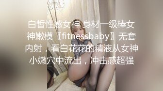 白皙性感女神 身材一级棒女神嫩模〖fitnessbaby〗无套内射，看白花花的精液从女神小嫩穴中流出，冲击感超强