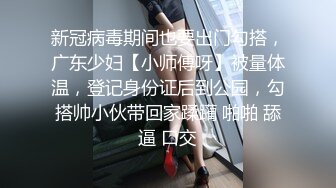 新冠病毒期间也要出门勾搭，广东少妇【小师傅呀】被量体温，登记身份证后到公园，勾搭帅小伙带回家蹂躏 啪啪 舔逼 口交