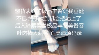 骚货表妹的极品丰臀让我垂涎不已 终于找到机会把她上了 后入骑乘看着极品丰臀美臀吞吐肉棒太刺激了 高清源码录制