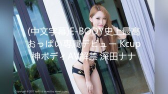 (中文字幕)E-BODY史上最高おっぱい専属デビュー Kcup神ボディAV解禁 深田ナナ