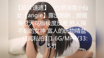 【新片速遞】 ⚡性感淫荡小仙女【angie】露出啪啪，颜值身材天花板极度反差 穷人操不到的女神 富人的玩物精盆，订阅私拍1[1.6G/MP4/33:53]