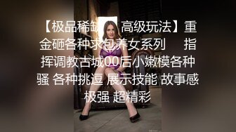 【极品稀缺❤️高级玩法】重金砸各种求包养女系列❤️指挥调教古城00后小嫩模各种骚 各种挑逗 展示技能 故事感极强 超精彩