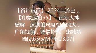 【新片速遞】 2024年流出，【印象足拍55】，最新大神破解，这期的尺度相当的大，广角视角，调情抠穴，嫩妹娇喘[2.65G/MP4/23:07]