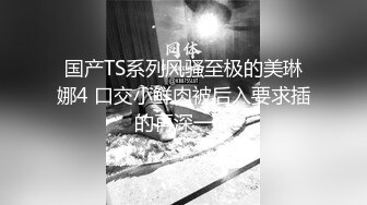 国产TS系列风骚至极的美琳娜4 口交小鲜肉被后入要求插的再深一点