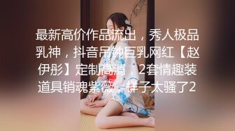 最新高价作品流出，秀人极品乳神，抖音吊钟巨乳网红【赵伊彤】定制高清，2套情趣装道具销魂紫薇，样子太骚了2