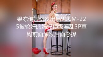 果冻传媒贺岁出品91CM-225被轮奸的妈妈顶级淫乱3P草妈前面深喉后面怒操