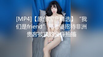 [MP4]【原创国产精选】“我们是friend”用老婆招待非洲贵客被操的全身抽搐