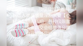 《极品淫乱✿顶级绿帽》推特网红人类高质量淫乱夫妻【小鲸鱼】订阅私拍，各种极限露出参加夫妻群交会给单男分享自己的极品娇妻