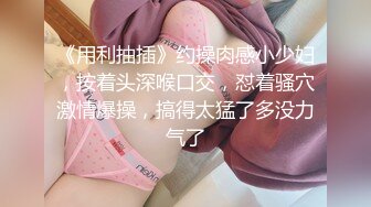 《用利抽插》约操肉感小少妇，按着头深喉口交，怼着骚穴激情爆操，搞得太猛了多没力气了