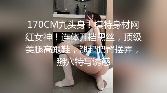 170CM九头身！模特身材网红女神！连体开档黑丝，顶级美腿高跟鞋，翘起肥臀摆弄，掰穴特写诱惑