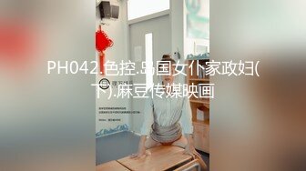 PH042.色控.岛国女仆家政妇(下).麻豆传媒映画