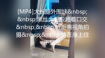 [MP4]大长腿外围妹&nbsp;&nbsp;黑丝大屁股翘着口交&nbsp;&nbsp;近距离视角拍摄&nbsp;&nbsp;骑在身上往下猛坐