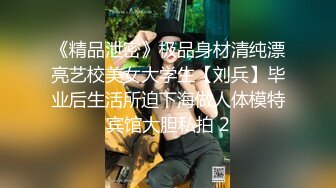 《精品泄密》极品身材清纯漂亮艺校美女大学生【刘兵】毕业后生活所迫下海做人体模特宾馆大胆私拍 2