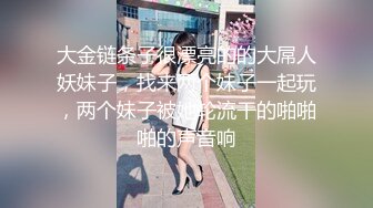 大金链条子很漂亮的的大屌人妖妹子，找来两个妹子一起玩，两个妹子被她轮流干的啪啪啪的声音响