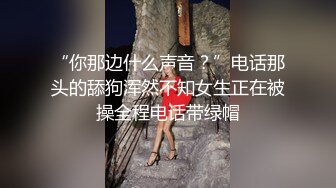 “你那边什么声音？”电话那头的舔狗浑然不知女生正在被操全程电话带绿帽